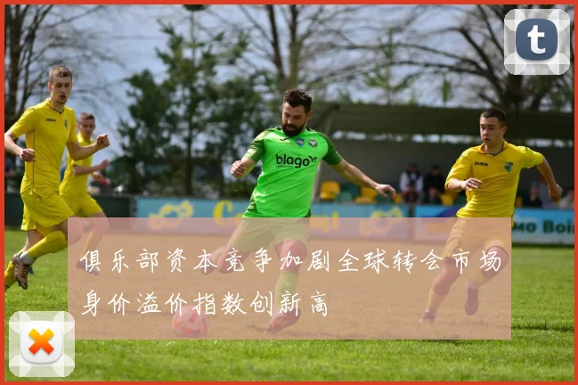 俱乐部资本竞争加剧全球转会市场身价溢价指数创新高