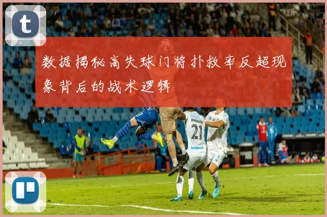 数据揭秘高失球门将扑救率反超现象背后的战术逻辑