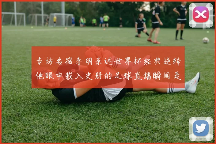 专访名宿李明亲述世界杯经典逆转他眼中载入史册的足球直播瞬间是什么